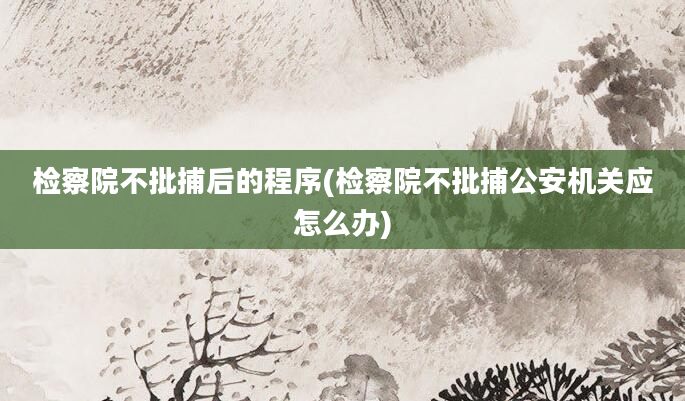 检察院不批捕后的程序(检察院不批捕公安机关应怎么办)