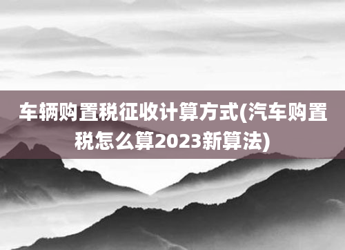 车辆购置税征收计算方式(汽车购置税怎么算2023新算法)