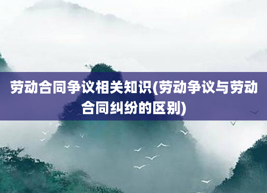 劳动合同争议相关知识(劳动争议与劳动合同纠纷的区别)