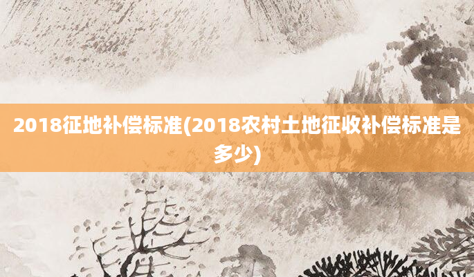 2018征地补偿标准(2018农村土地征收补偿标准是多少)