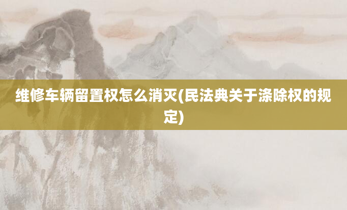 维修车辆留置权怎么消灭(民法典关于涤除权的规定)