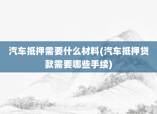 汽车抵押需要什么材料(汽车抵押贷款需要哪些手续)