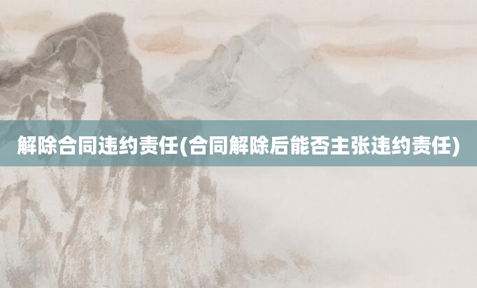 解除合同违约责任(合同解除后能否主张违约责任)