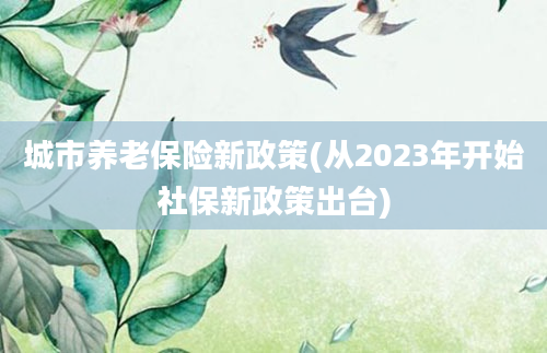 城市养老保险新政策(从2023年开始社保新政策出台)