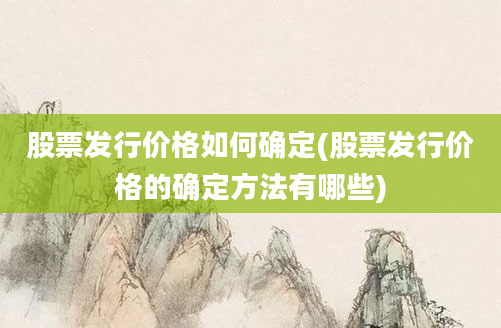 股票发行价格如何确定(股票发行价格的确定方法有哪些)