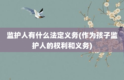 监护人有什么法定义务(作为孩子监护人的权利和义务)