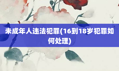 未成年人违法犯罪(16到18岁犯罪如何处理)