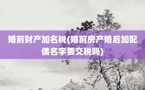 婚前财产加名税(婚前房产婚后加配偶名字要交税吗)