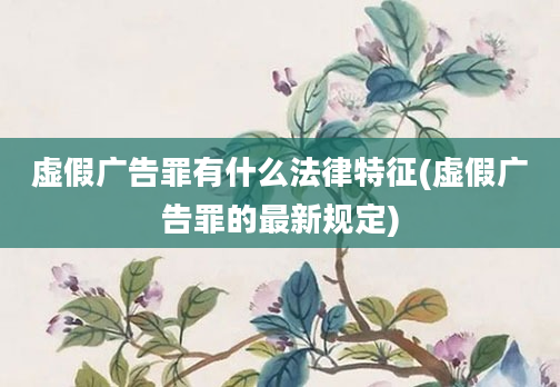 虚假广告罪有什么法律特征(虚假广告罪的最新规定)