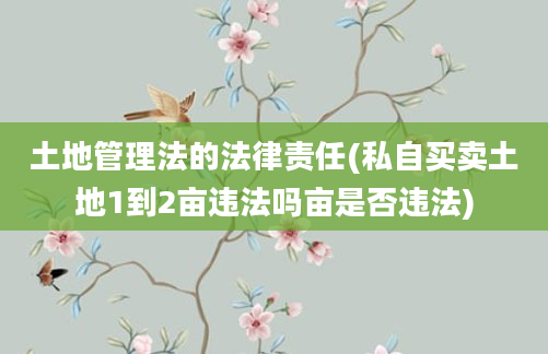 土地管理法的法律责任(私自买卖土地1到2亩违法吗亩是否违法)