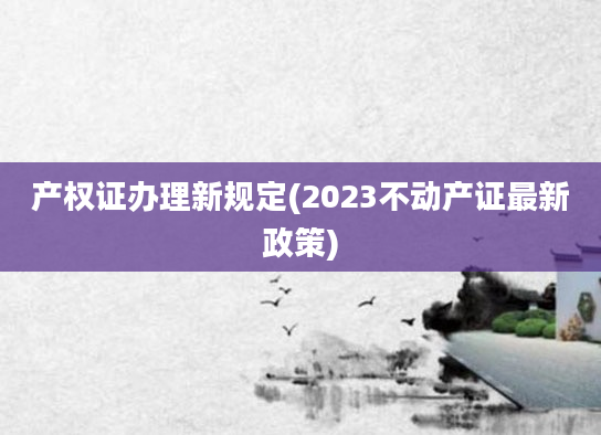 产权证办理新规定(2023不动产证最新政策)