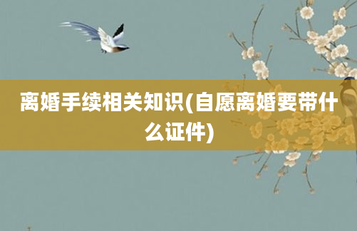 离婚手续相关知识(自愿离婚要带什么证件)