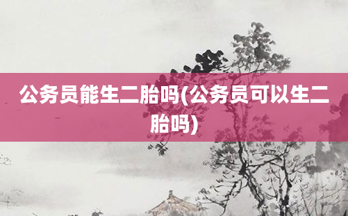 公务员能生二胎吗(公务员可以生二胎吗)