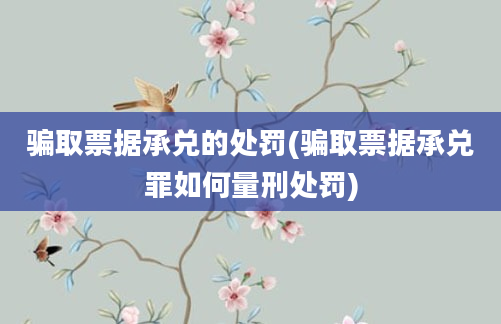 骗取票据承兑的处罚(骗取票据承兑罪如何量刑处罚)