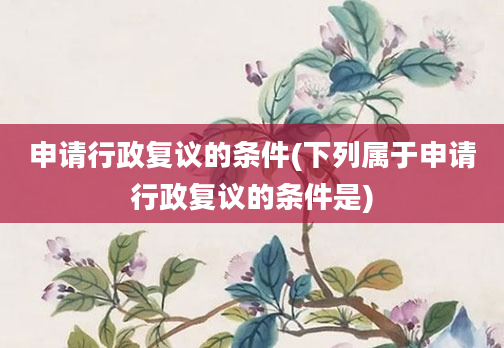 申请行政复议的条件(下列属于申请行政复议的条件是)