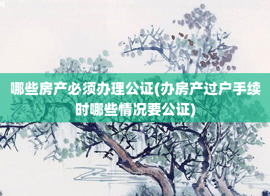 哪些房产必须办理公证(办房产过户手续时哪些情况要公证)