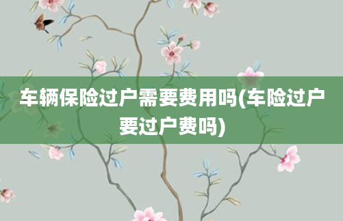 车辆保险过户需要费用吗(车险过户要过户费吗)