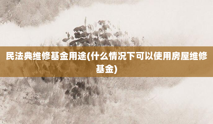 民法典维修基金用途(什么情况下可以使用房屋维修基金)