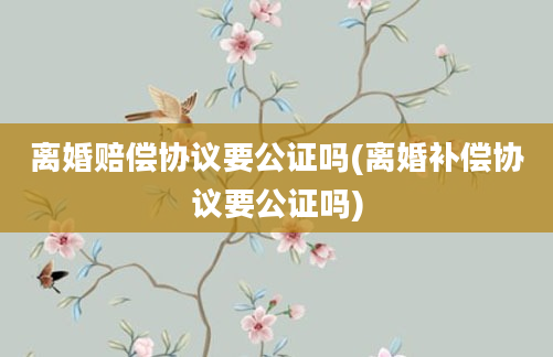 离婚赔偿协议要公证吗(离婚补偿协议要公证吗)