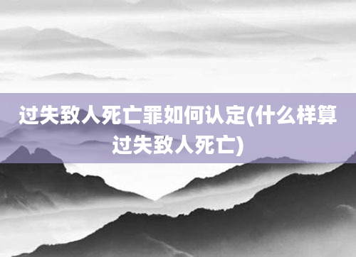 过失致人死亡罪如何认定(什么样算过失致人死亡)