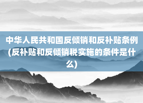 中华人民共和国反倾销和反补贴条例(反补贴和反倾销税实施的条件是什么)