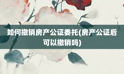 如何撤销房产公证委托(房产公证后可以撤销吗)