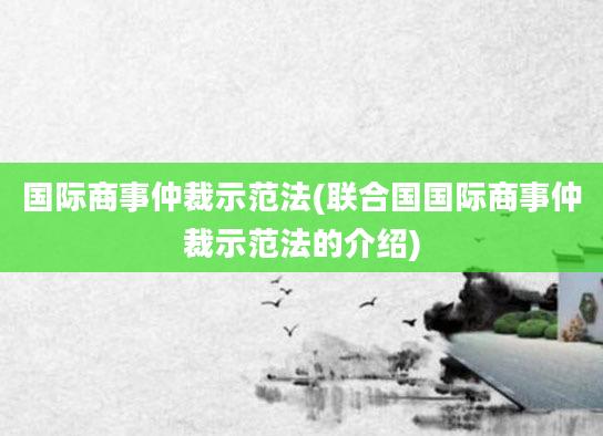 国际商事仲裁示范法(联合国国际商事仲裁示范法的介绍)