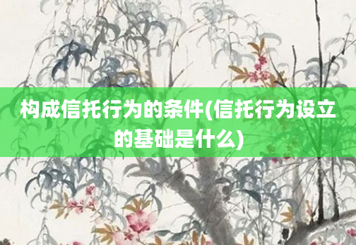 构成信托行为的条件(信托行为设立的基础是什么)