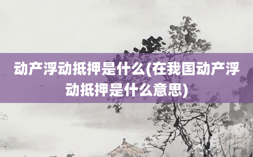 动产浮动抵押是什么(在我国动产浮动抵押是什么意思)