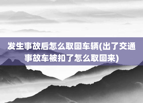 发生事故后怎么取回车辆(出了交通事故车被扣了怎么取回来)