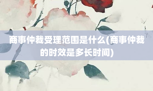 商事仲裁受理范围是什么(商事仲裁的时效是多长时间)