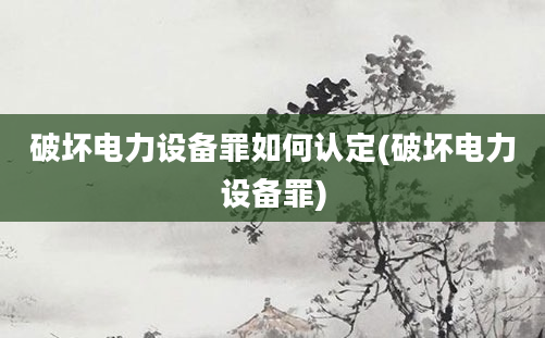 破坏电力设备罪如何认定(破坏电力设备罪)