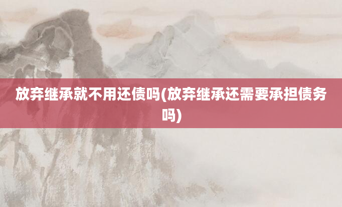 放弃继承就不用还债吗(放弃继承还需要承担债务吗)