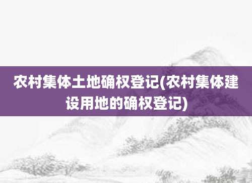 农村集体土地确权登记(农村集体建设用地的确权登记)